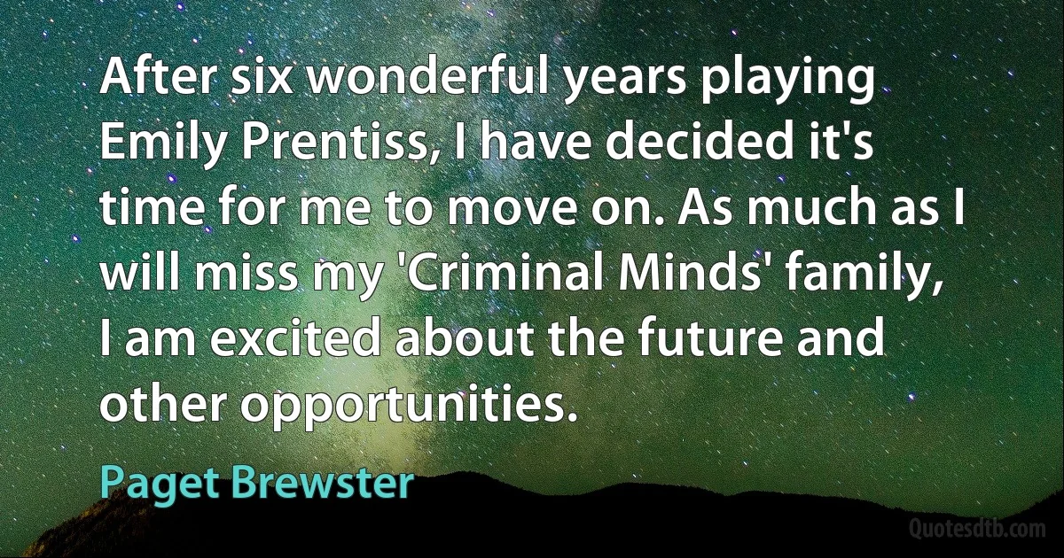 After six wonderful years playing Emily Prentiss, I have decided it's time for me to move on. As much as I will miss my 'Criminal Minds' family, I am excited about the future and other opportunities. (Paget Brewster)