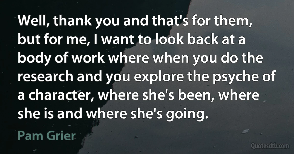 Well, thank you and that's for them, but for me, I want to look back at a body of work where when you do the research and you explore the psyche of a character, where she's been, where she is and where she's going. (Pam Grier)