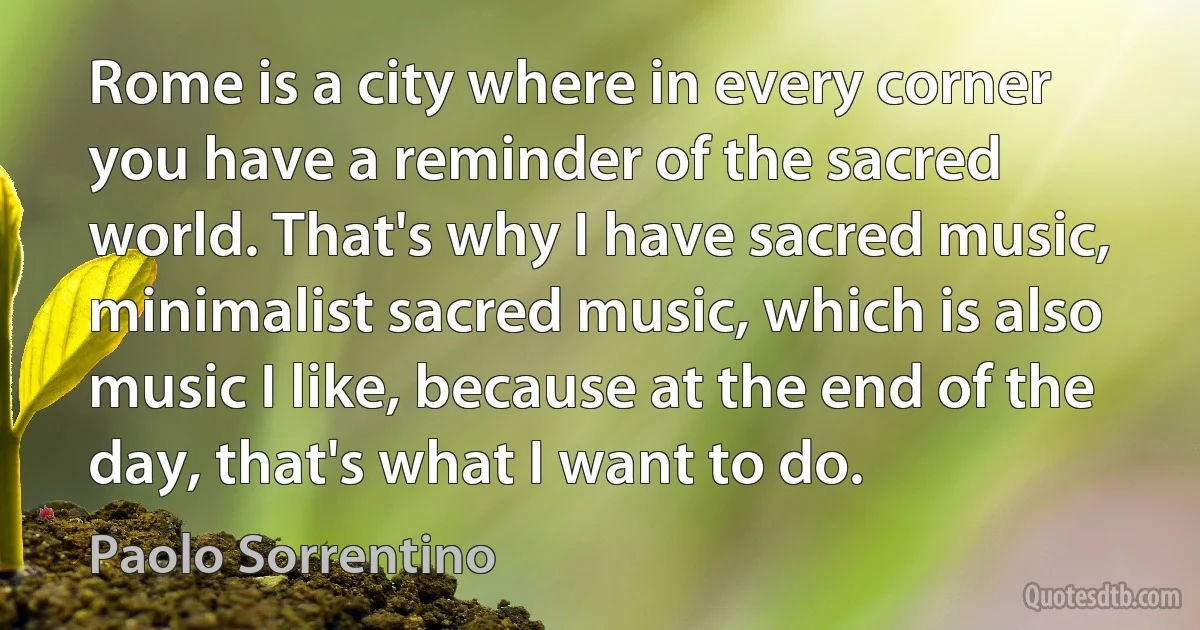 Rome is a city where in every corner you have a reminder of the sacred world. That's why I have sacred music, minimalist sacred music, which is also music I like, because at the end of the day, that's what I want to do. (Paolo Sorrentino)