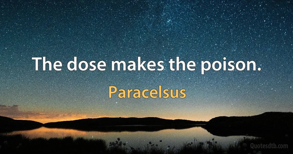 The dose makes the poison. (Paracelsus)