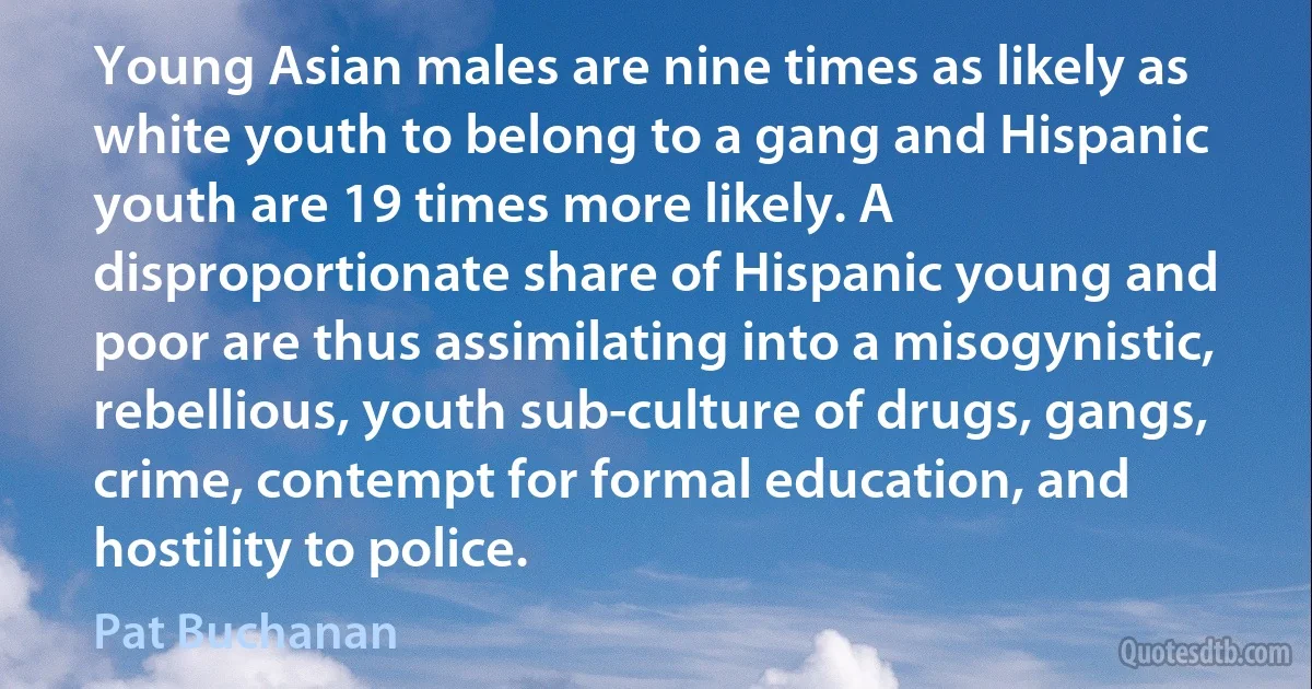 Young Asian males are nine times as likely as white youth to belong to a gang and Hispanic youth are 19 times more likely. A disproportionate share of Hispanic young and poor are thus assimilating into a misogynistic, rebellious, youth sub-culture of drugs, gangs, crime, contempt for formal education, and hostility to police. (Pat Buchanan)