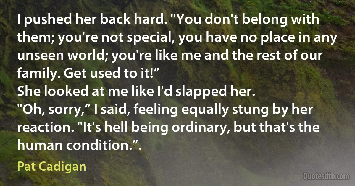 I pushed her back hard. "You don't belong with them; you're not special, you have no place in any unseen world; you're like me and the rest of our family. Get used to it!”
She looked at me like I'd slapped her.
"Oh, sorry,” I said, feeling equally stung by her reaction. "It's hell being ordinary, but that's the human condition.”. (Pat Cadigan)