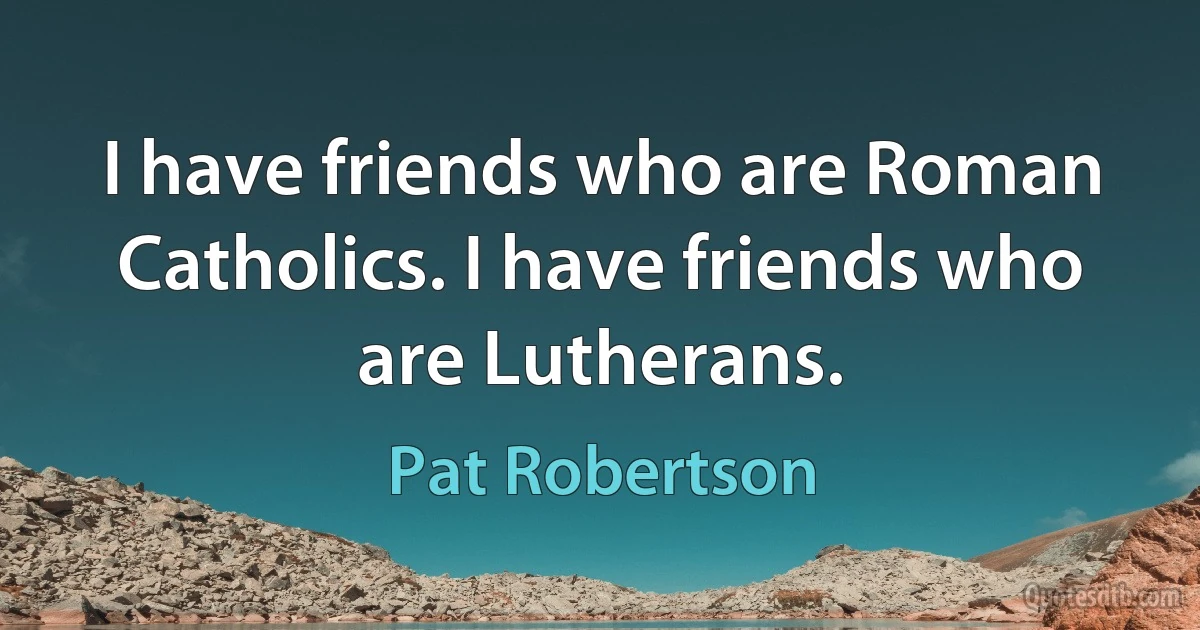 I have friends who are Roman Catholics. I have friends who are Lutherans. (Pat Robertson)