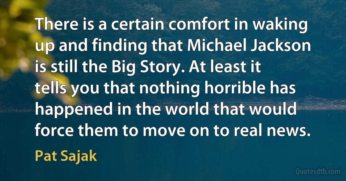 There is a certain comfort in waking up and finding that Michael Jackson is still the Big Story. At least it tells you that nothing horrible has happened in the world that would force them to move on to real news. (Pat Sajak)