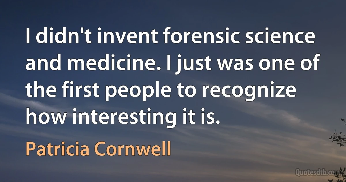 I didn't invent forensic science and medicine. I just was one of the first people to recognize how interesting it is. (Patricia Cornwell)