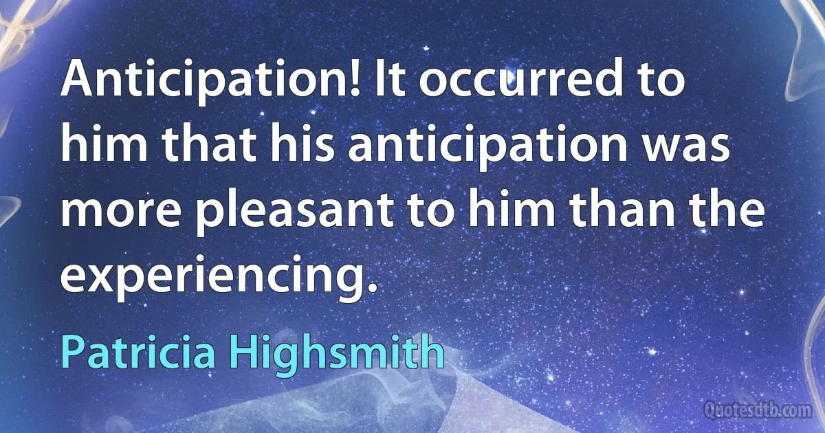 Anticipation! It occurred to him that his anticipation was more pleasant to him than the experiencing. (Patricia Highsmith)