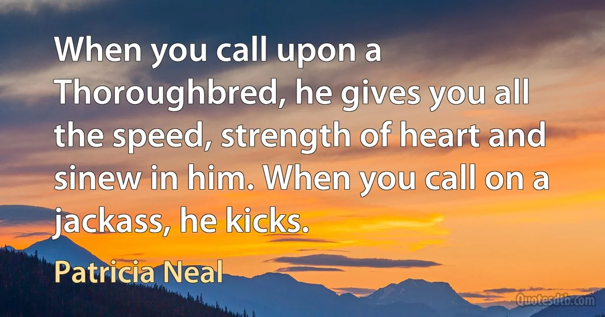 When you call upon a Thoroughbred, he gives you all the speed, strength of heart and sinew in him. When you call on a jackass, he kicks. (Patricia Neal)