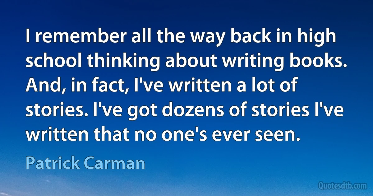 I remember all the way back in high school thinking about writing books. And, in fact, I've written a lot of stories. I've got dozens of stories I've written that no one's ever seen. (Patrick Carman)