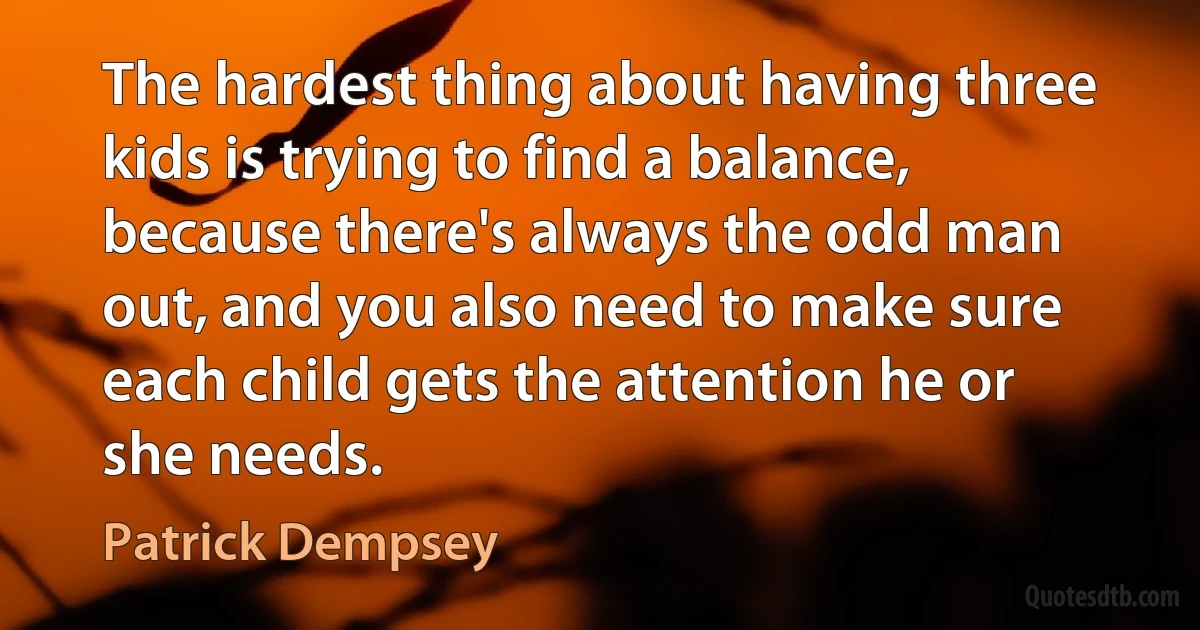 The hardest thing about having three kids is trying to find a balance, because there's always the odd man out, and you also need to make sure each child gets the attention he or she needs. (Patrick Dempsey)