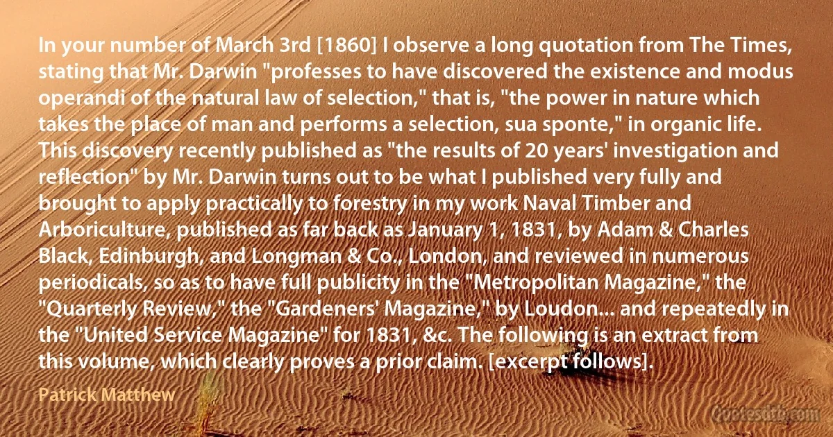 In your number of March 3rd [1860] I observe a long quotation from The Times, stating that Mr. Darwin "professes to have discovered the existence and modus operandi of the natural law of selection," that is, "the power in nature which takes the place of man and performs a selection, sua sponte," in organic life. This discovery recently published as "the results of 20 years' investigation and reflection" by Mr. Darwin turns out to be what I published very fully and brought to apply practically to forestry in my work Naval Timber and Arboriculture, published as far back as January 1, 1831, by Adam & Charles Black, Edinburgh, and Longman & Co., London, and reviewed in numerous periodicals, so as to have full publicity in the "Metropolitan Magazine," the "Quarterly Review," the "Gardeners' Magazine," by Loudon... and repeatedly in the "United Service Magazine" for 1831, &c. The following is an extract from this volume, which clearly proves a prior claim. [excerpt follows]. (Patrick Matthew)