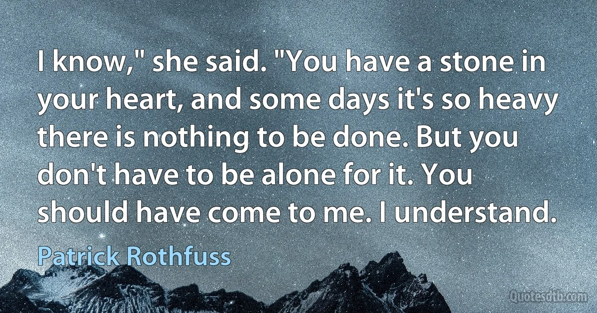 I know," she said. "You have a stone in your heart, and some days it's so heavy there is nothing to be done. But you don't have to be alone for it. You should have come to me. I understand. (Patrick Rothfuss)