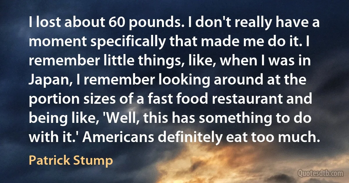 I lost about 60 pounds. I don't really have a moment specifically that made me do it. I remember little things, like, when I was in Japan, I remember looking around at the portion sizes of a fast food restaurant and being like, 'Well, this has something to do with it.' Americans definitely eat too much. (Patrick Stump)