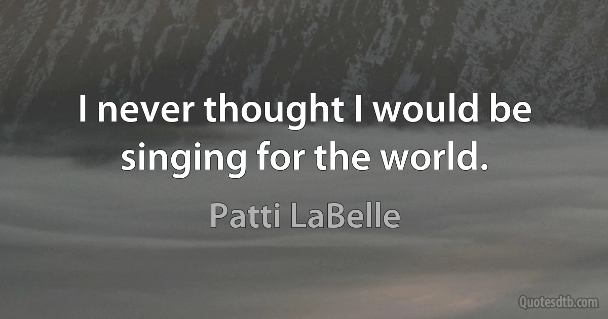 I never thought I would be singing for the world. (Patti LaBelle)