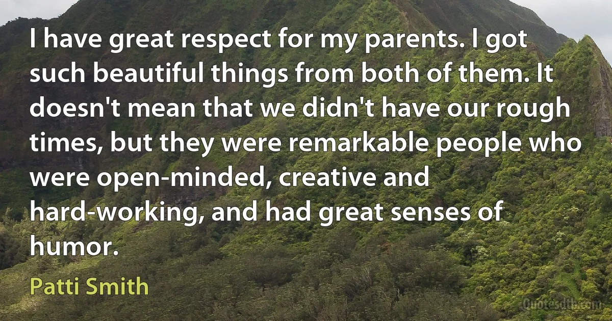 I have great respect for my parents. I got such beautiful things from both of them. It doesn't mean that we didn't have our rough times, but they were remarkable people who were open-minded, creative and hard-working, and had great senses of humor. (Patti Smith)