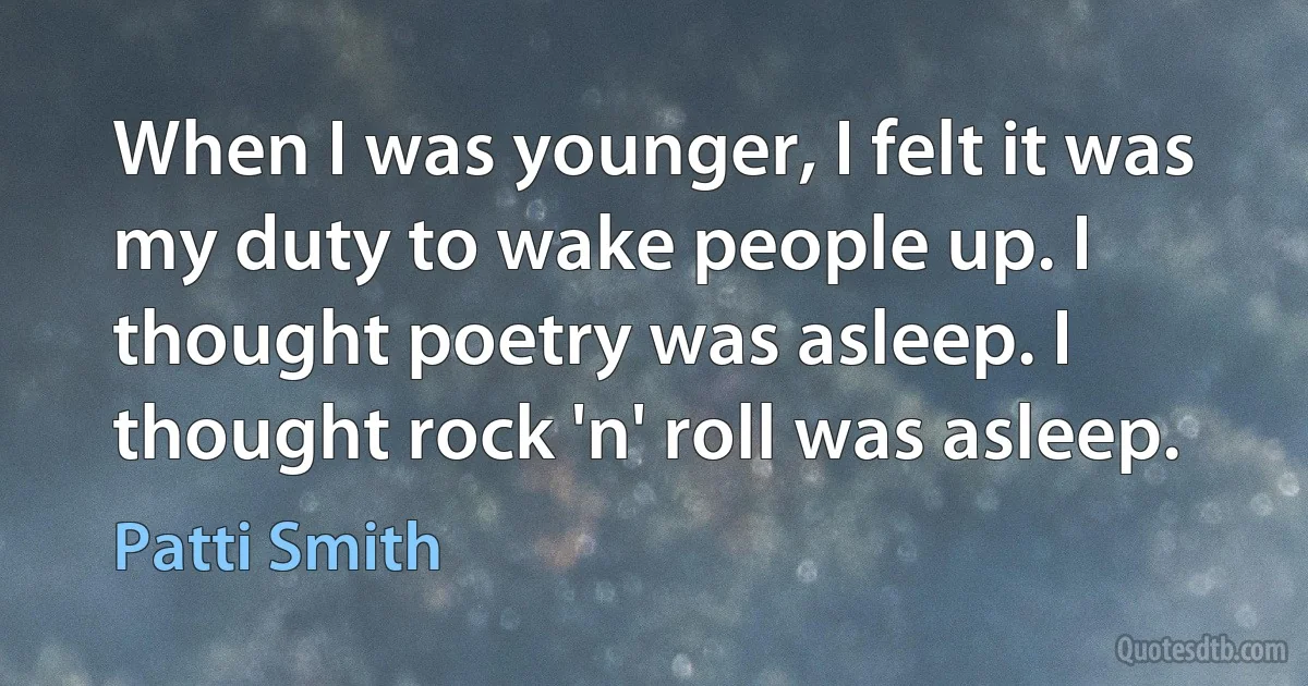 When I was younger, I felt it was my duty to wake people up. I thought poetry was asleep. I thought rock 'n' roll was asleep. (Patti Smith)