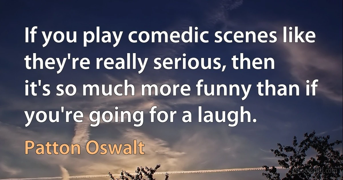 If you play comedic scenes like they're really serious, then it's so much more funny than if you're going for a laugh. (Patton Oswalt)