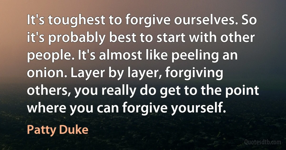 It's toughest to forgive ourselves. So it's probably best to start with other people. It's almost like peeling an onion. Layer by layer, forgiving others, you really do get to the point where you can forgive yourself. (Patty Duke)