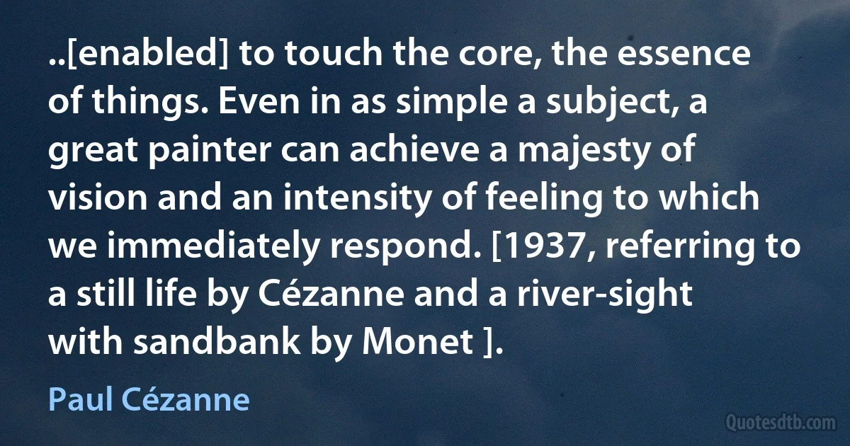 ..[enabled] to touch the core, the essence of things. Even in as simple a subject, a great painter can achieve a majesty of vision and an intensity of feeling to which we immediately respond. [1937, referring to a still life by Cézanne and a river-sight with sandbank by Monet ]. (Paul Cézanne)