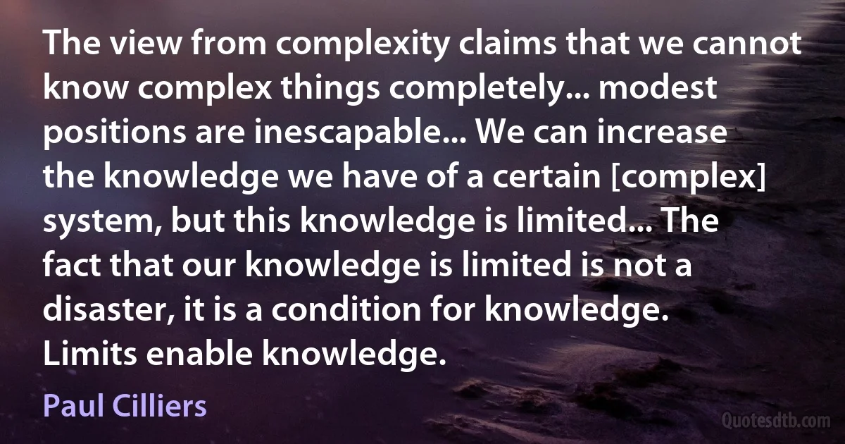 The view from complexity claims that we cannot know complex things completely... modest positions are inescapable... We can increase the knowledge we have of a certain [complex] system, but this knowledge is limited... The fact that our knowledge is limited is not a disaster, it is a condition for knowledge. Limits enable knowledge. (Paul Cilliers)