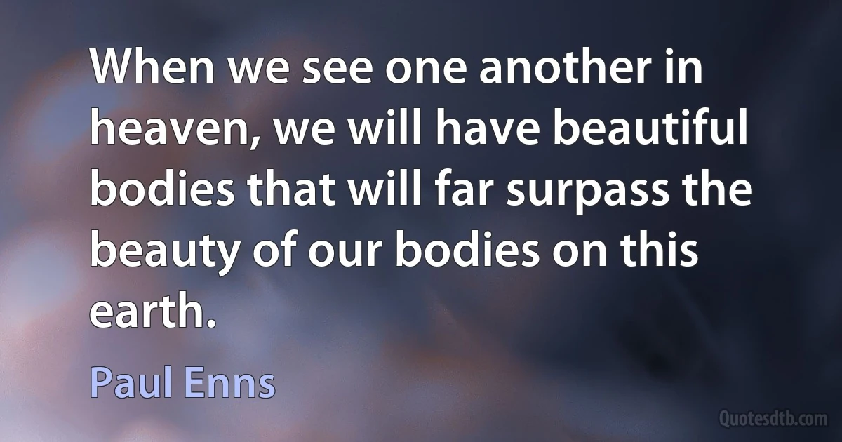 When we see one another in heaven, we will have beautiful bodies that will far surpass the beauty of our bodies on this earth. (Paul Enns)