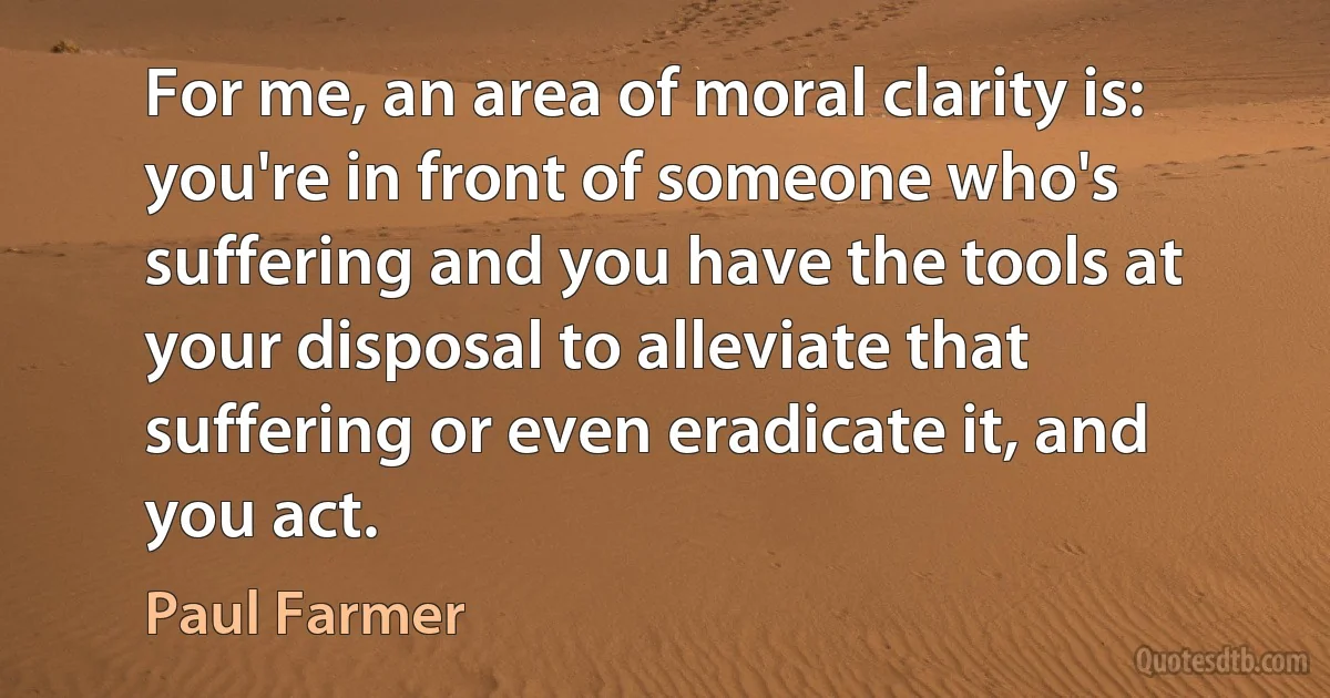 For me, an area of moral clarity is: you're in front of someone who's suffering and you have the tools at your disposal to alleviate that suffering or even eradicate it, and you act. (Paul Farmer)