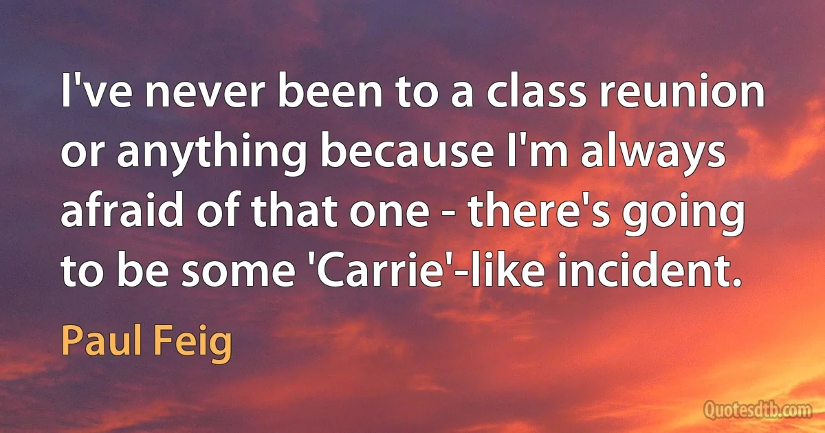 I've never been to a class reunion or anything because I'm always afraid of that one - there's going to be some 'Carrie'-like incident. (Paul Feig)