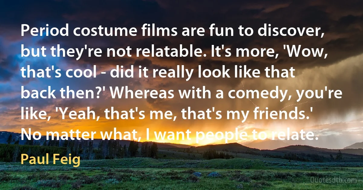 Period costume films are fun to discover, but they're not relatable. It's more, 'Wow, that's cool - did it really look like that back then?' Whereas with a comedy, you're like, 'Yeah, that's me, that's my friends.' No matter what, I want people to relate. (Paul Feig)