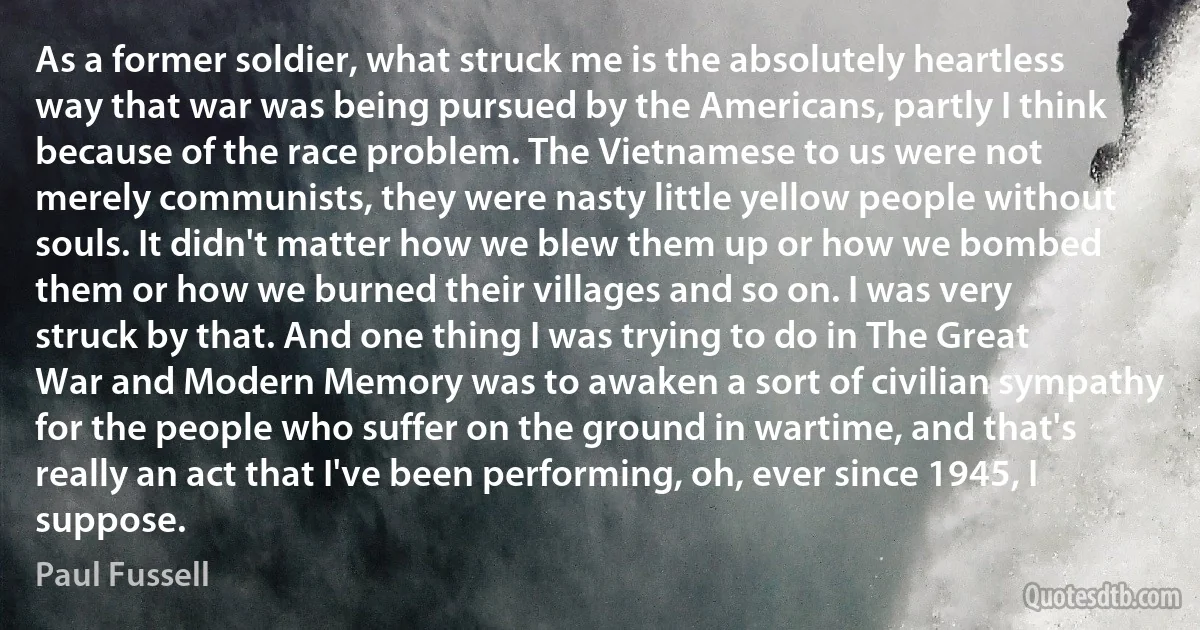 As a former soldier, what struck me is the absolutely heartless way that war was being pursued by the Americans, partly I think because of the race problem. The Vietnamese to us were not merely communists, they were nasty little yellow people without souls. It didn't matter how we blew them up or how we bombed them or how we burned their villages and so on. I was very struck by that. And one thing I was trying to do in The Great War and Modern Memory was to awaken a sort of civilian sympathy for the people who suffer on the ground in wartime, and that's really an act that I've been performing, oh, ever since 1945, I suppose. (Paul Fussell)