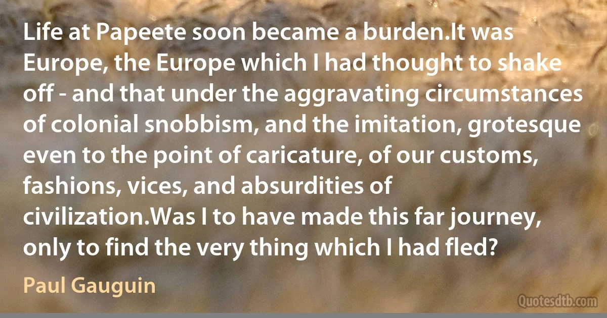 Life at Papeete soon became a burden.It was Europe, the Europe which I had thought to shake off - and that under the aggravating circumstances of colonial snobbism, and the imitation, grotesque even to the point of caricature, of our customs, fashions, vices, and absurdities of civilization.Was I to have made this far journey, only to find the very thing which I had fled? (Paul Gauguin)