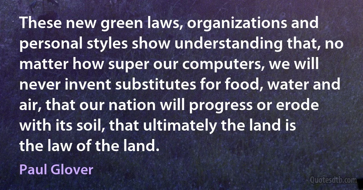 These new green laws, organizations and personal styles show understanding that, no matter how super our computers, we will never invent substitutes for food, water and air, that our nation will progress or erode with its soil, that ultimately the land is the law of the land. (Paul Glover)