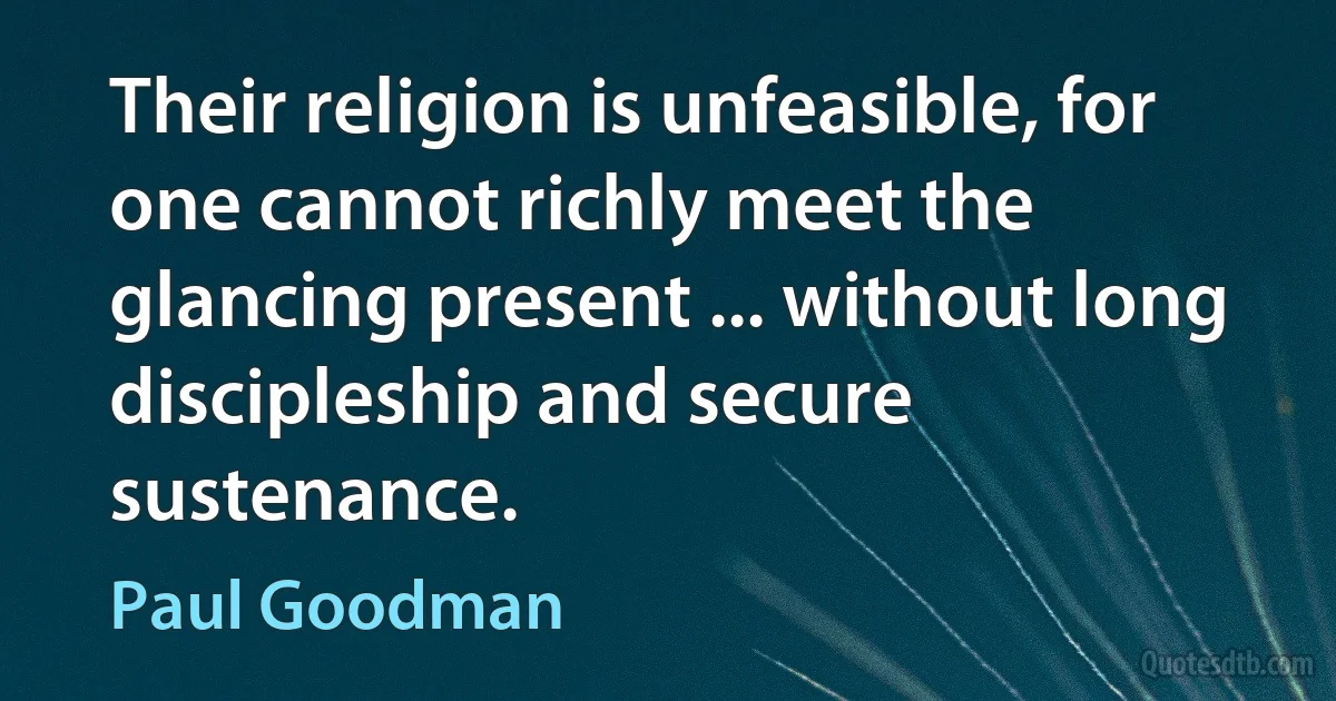 Their religion is unfeasible, for one cannot richly meet the glancing present ... without long discipleship and secure sustenance. (Paul Goodman)