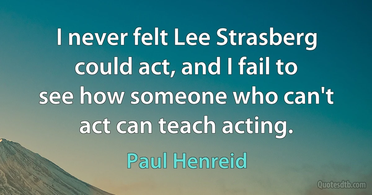 I never felt Lee Strasberg could act, and I fail to see how someone who can't act can teach acting. (Paul Henreid)