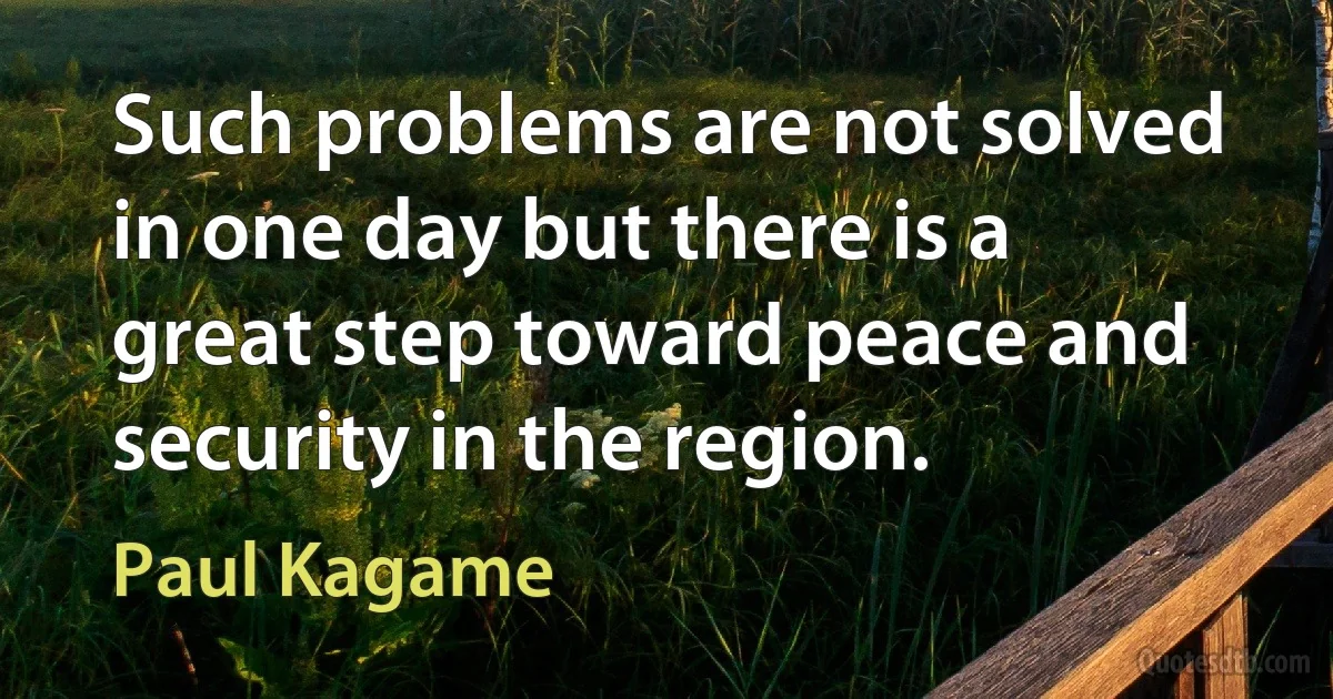 Such problems are not solved in one day but there is a great step toward peace and security in the region. (Paul Kagame)