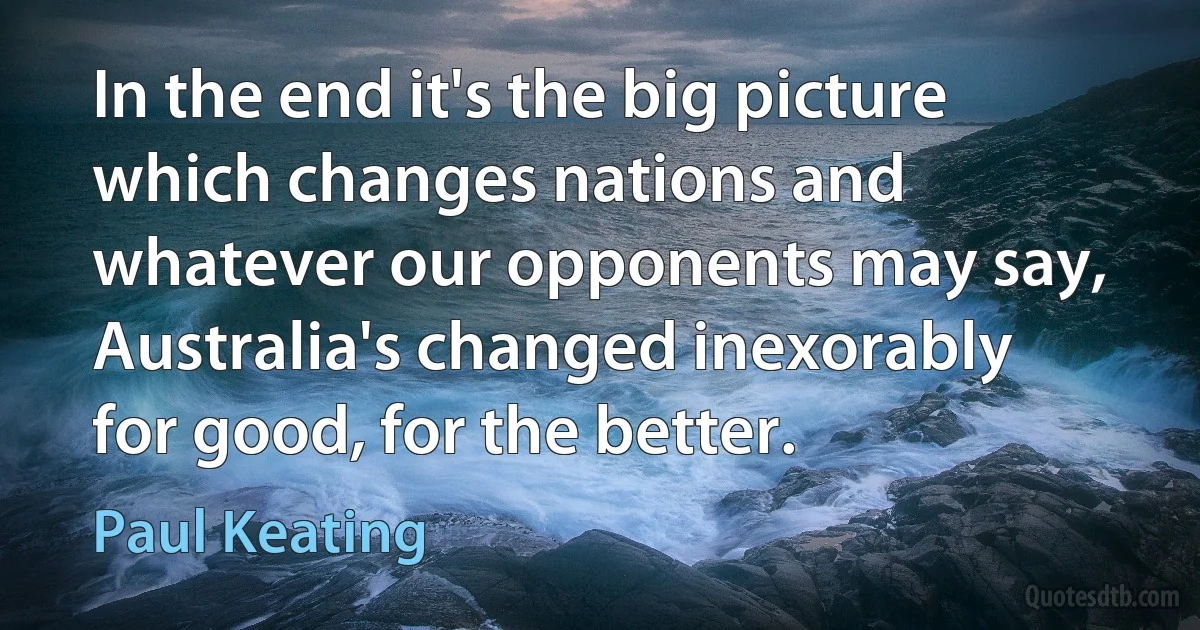 In the end it's the big picture which changes nations and whatever our opponents may say, Australia's changed inexorably for good, for the better. (Paul Keating)