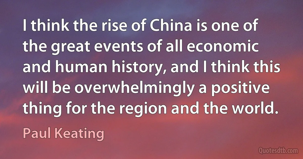 I think the rise of China is one of the great events of all economic and human history, and I think this will be overwhelmingly a positive thing for the region and the world. (Paul Keating)