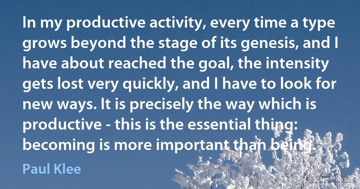 In my productive activity, every time a type grows beyond the stage of its genesis, and I have about reached the goal, the intensity gets lost very quickly, and I have to look for new ways. It is precisely the way which is productive - this is the essential thing: becoming is more important than being. (Paul Klee)