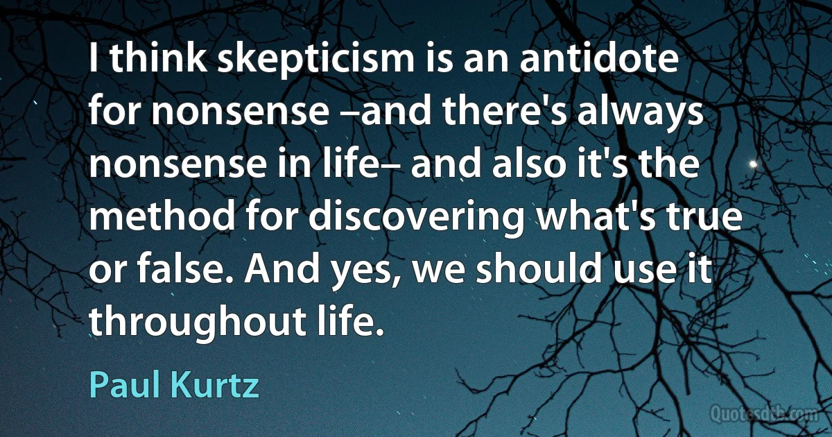 I think skepticism is an antidote for nonsense –and there's always nonsense in life– and also it's the method for discovering what's true or false. And yes, we should use it throughout life. (Paul Kurtz)