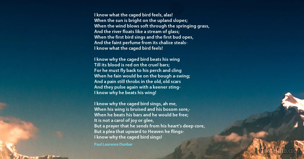 I know what the caged bird feels, alas!
When the sun is bright on the upland slopes;
When the wind blows soft through the springing grass,
And the river floats like a stream of glass;
When the first bird sings and the first bud opes,
And the faint perfume from its chalice steals-
I know what the caged bird feels!

I know why the caged bird beats his wing
Till its blood is red on the cruel bars;
For he must fly back to his perch and cling
When he fain would be on the bough a-swing;
And a pain still throbs in the old, old scars
And they pulse again with a keener sting-
I know why he beats his wing!

I know why the caged bird sings, ah me,
When his wing is bruised and his bosom sore,-
When he beats his bars and he would be free;
It is not a carol of joy or glee,
But a prayer that he sends from his heart's deep core,
But a plea that upward to Heaven he flings-
I know why the caged bird sings! (Paul Laurence Dunbar)