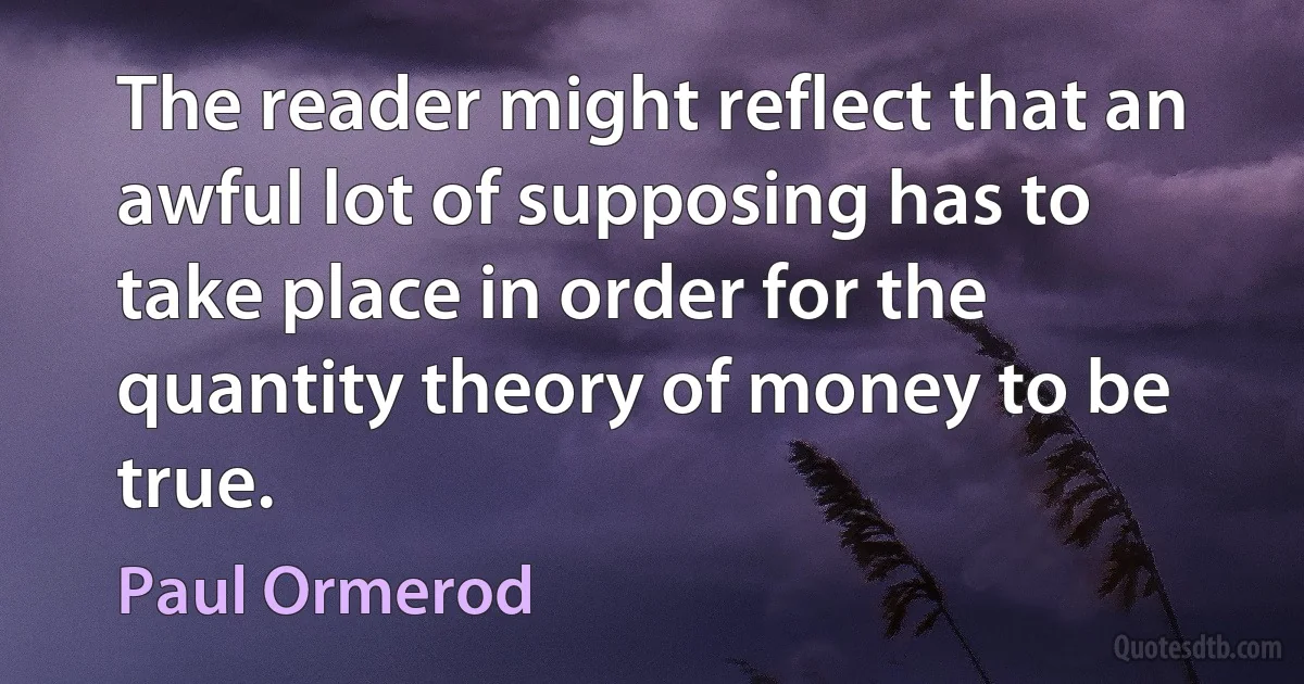 The reader might reflect that an awful lot of supposing has to take place in order for the quantity theory of money to be true. (Paul Ormerod)