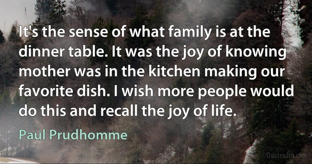 It's the sense of what family is at the dinner table. It was the joy of knowing mother was in the kitchen making our favorite dish. I wish more people would do this and recall the joy of life. (Paul Prudhomme)