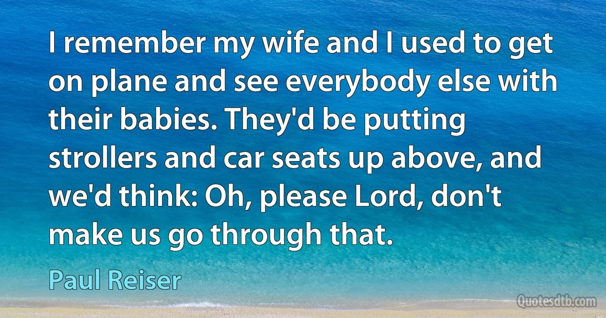 I remember my wife and I used to get on plane and see everybody else with their babies. They'd be putting strollers and car seats up above, and we'd think: Oh, please Lord, don't make us go through that. (Paul Reiser)