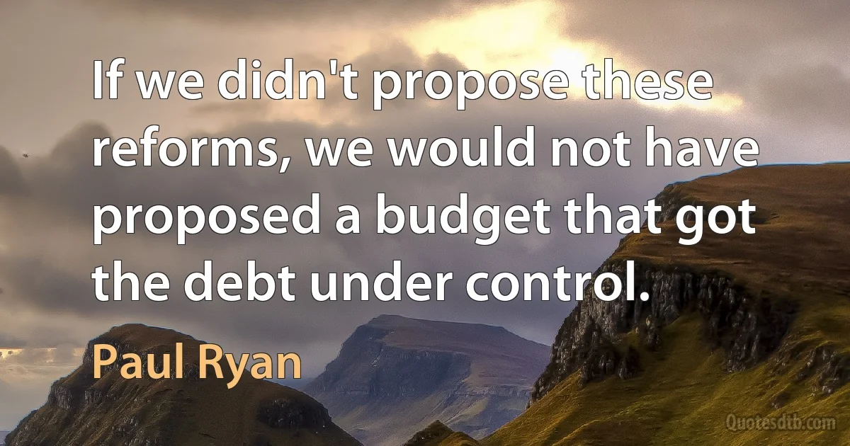 If we didn't propose these reforms, we would not have proposed a budget that got the debt under control. (Paul Ryan)