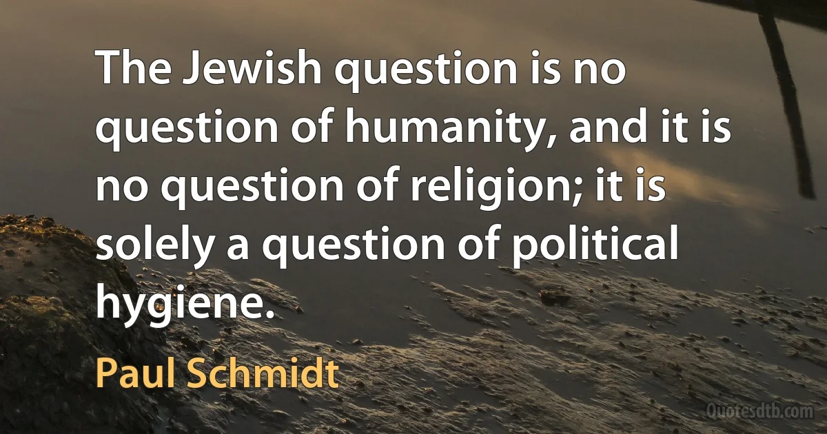 The Jewish question is no question of humanity, and it is no question of religion; it is solely a question of political hygiene. (Paul Schmidt)