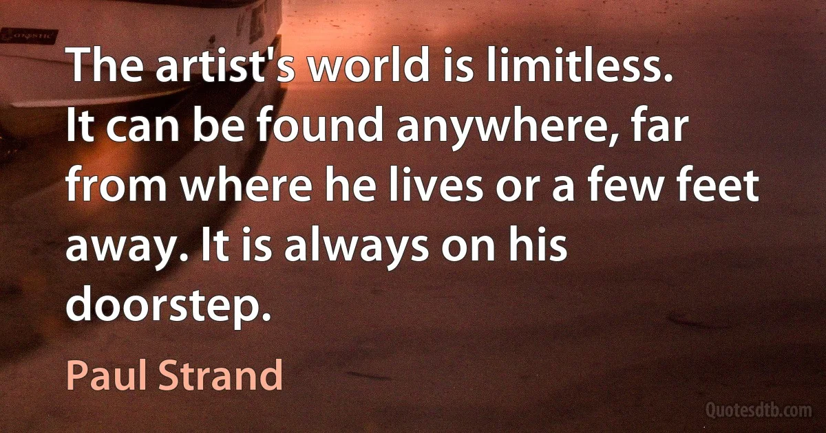 The artist's world is limitless. It can be found anywhere, far from where he lives or a few feet away. It is always on his doorstep. (Paul Strand)