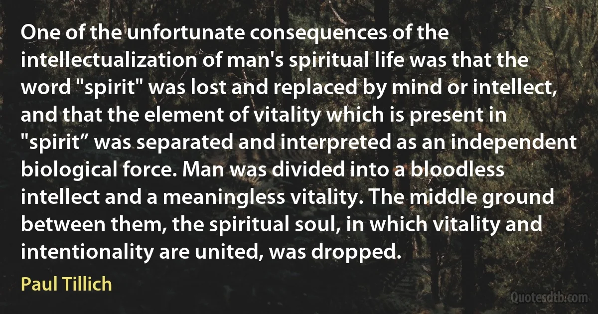 One of the unfortunate consequences of the intellectualization of man's spiritual life was that the word "spirit" was lost and replaced by mind or intellect, and that the element of vitality which is present in "spirit” was separated and interpreted as an independent biological force. Man was divided into a bloodless intellect and a meaningless vitality. The middle ground between them, the spiritual soul, in which vitality and intentionality are united, was dropped. (Paul Tillich)