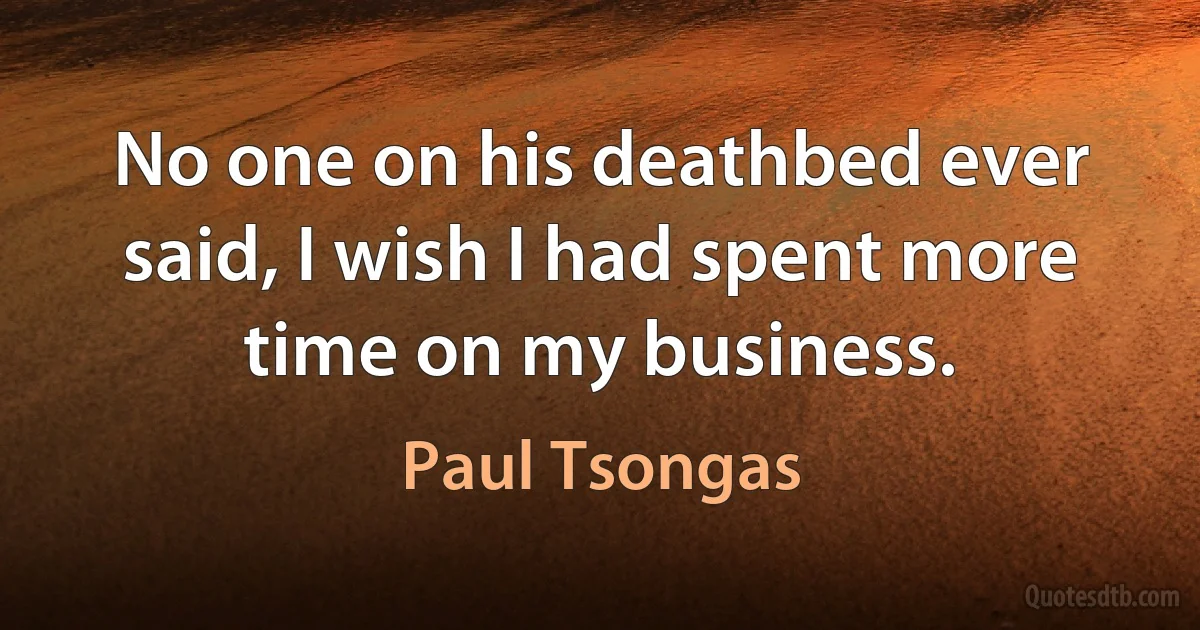 No one on his deathbed ever said, I wish I had spent more time on my business. (Paul Tsongas)