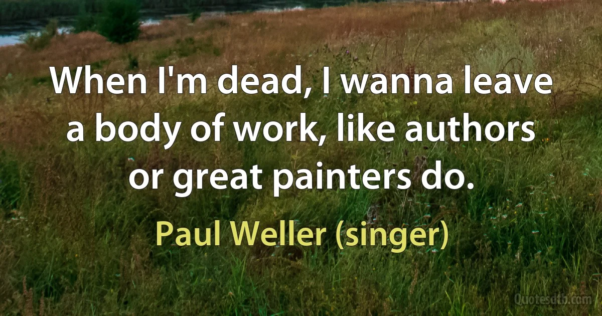 When I'm dead, I wanna leave a body of work, like authors or great painters do. (Paul Weller (singer))