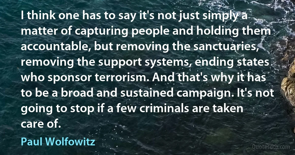 I think one has to say it's not just simply a matter of capturing people and holding them accountable, but removing the sanctuaries, removing the support systems, ending states who sponsor terrorism. And that's why it has to be a broad and sustained campaign. It's not going to stop if a few criminals are taken care of. (Paul Wolfowitz)