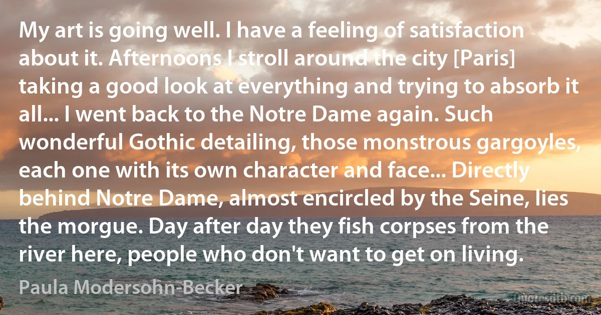 My art is going well. I have a feeling of satisfaction about it. Afternoons I stroll around the city [Paris] taking a good look at everything and trying to absorb it all... I went back to the Notre Dame again. Such wonderful Gothic detailing, those monstrous gargoyles, each one with its own character and face... Directly behind Notre Dame, almost encircled by the Seine, lies the morgue. Day after day they fish corpses from the river here, people who don't want to get on living. (Paula Modersohn-Becker)