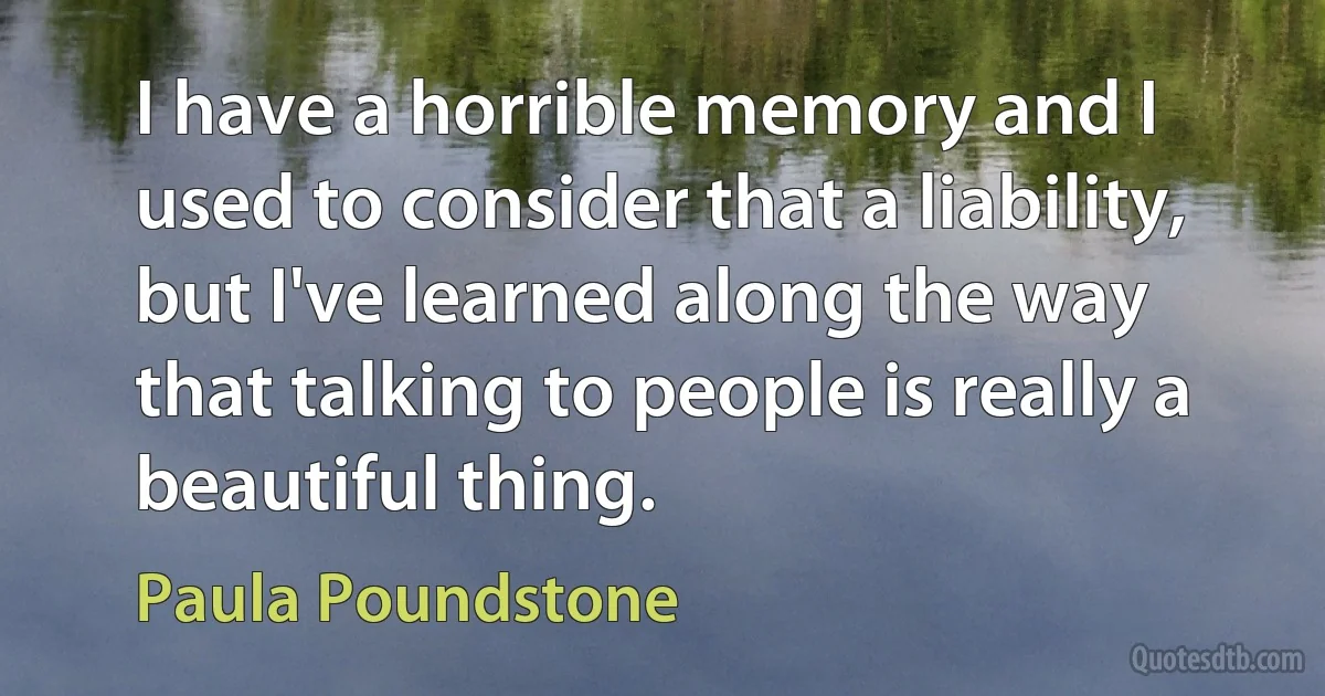 I have a horrible memory and I used to consider that a liability, but I've learned along the way that talking to people is really a beautiful thing. (Paula Poundstone)